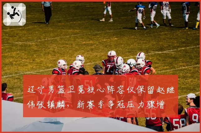 辽宁男篮卫冕核心阵容仅保留赵继伟张镇麟，新赛季争冠压力骤增