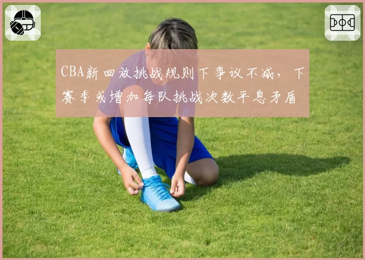 CBA新回放挑战规则下争议不减，下赛季或增加每队挑战次数平息矛盾