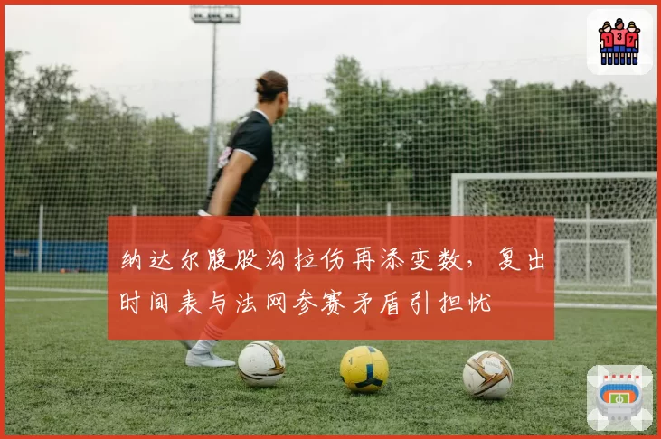 纳达尔腹股沟拉伤再添变数，复出时间表与法网参赛矛盾引担忧