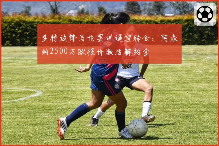 多特边锋马伦罢训逼宫转会，阿森纳2500万欧报价激活解约金