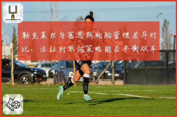 勒克莱尔与塞恩斯轮胎管理差异对比，法拉利单站策略能否平衡双车手利益？
