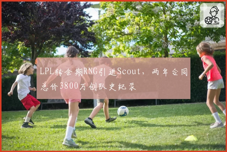LPL转会期RNG引进Scout，两年合同总价3800万创队史纪录