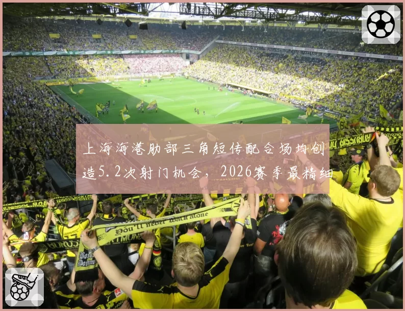 上海海港肋部三角短传配合场均创造5.2次射门机会，2026赛季最精细进攻体系浮出水面
