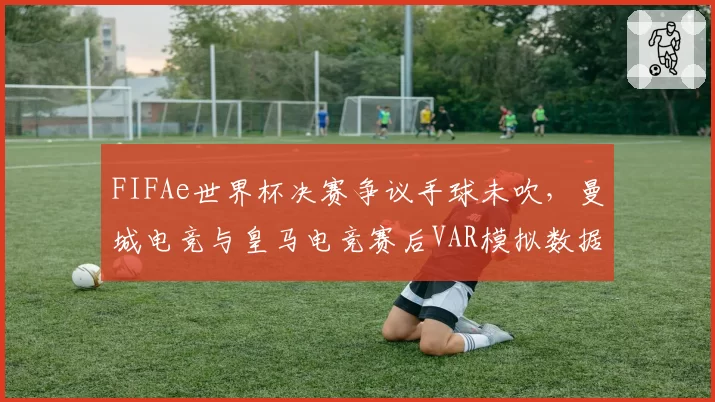 FIFAe世界杯决赛争议手球未吹，曼城电竞与皇马电竞赛后VAR模拟数据对比