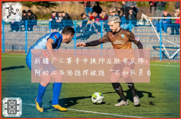 新疆广汇赛季中换帅后胜率反降，阿的江临场指挥被指“不如队员自己打”