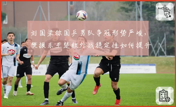 刘国梁称国乒男队争冠形势严峻，樊振东王楚钦外战稳定性如何提升？