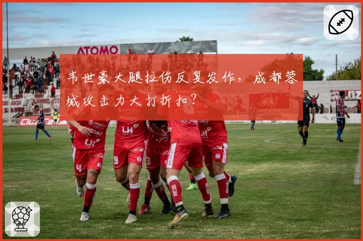 韦世豪大腿拉伤反复发作,成都蓉城攻击力大打折扣?