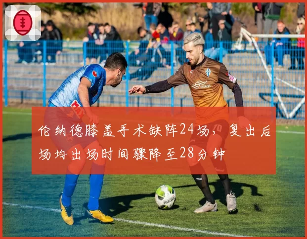 伦纳德膝盖手术缺阵24场，复出后场均出场时间骤降至28分钟