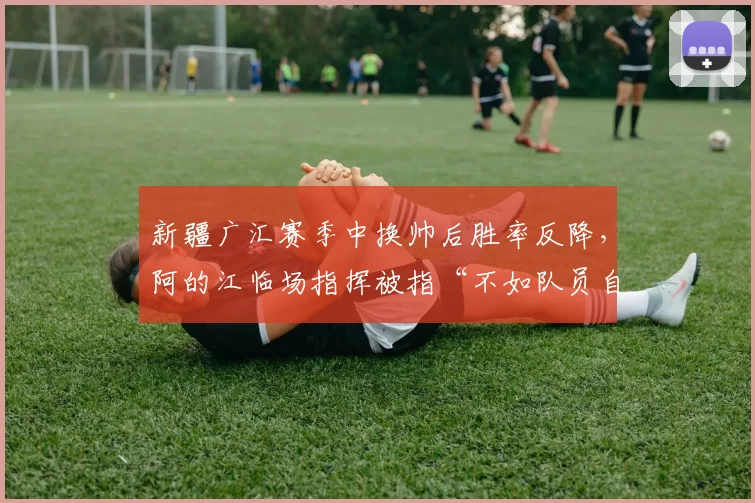 新疆广汇赛季中换帅后胜率反降，阿的江临场指挥被指“不如队员自己打”