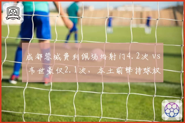 成都蓉城费利佩场均射门4.2次 vs 韦世豪仅2.1次，本土前锋持球权遭压缩