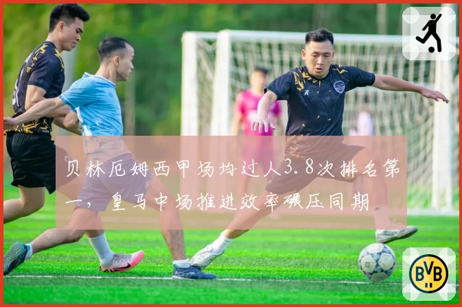 贝林厄姆西甲场均过人3.8次排名第一，皇马中场推进效率碾压同期