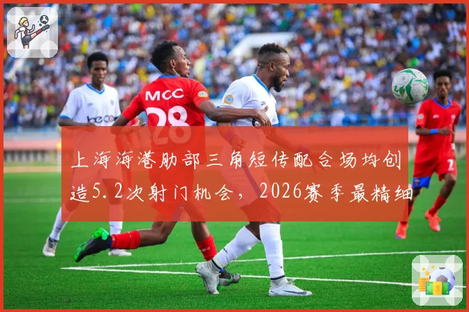 上海海港肋部三角短传配合场均创造5.2次射门机会,2026赛季最精细进攻体系浮出水面