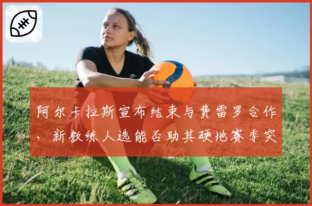 阿尔卡拉斯宣布结束与费雷罗合作，新教练人选能否助其硬地赛季突破瓶颈？