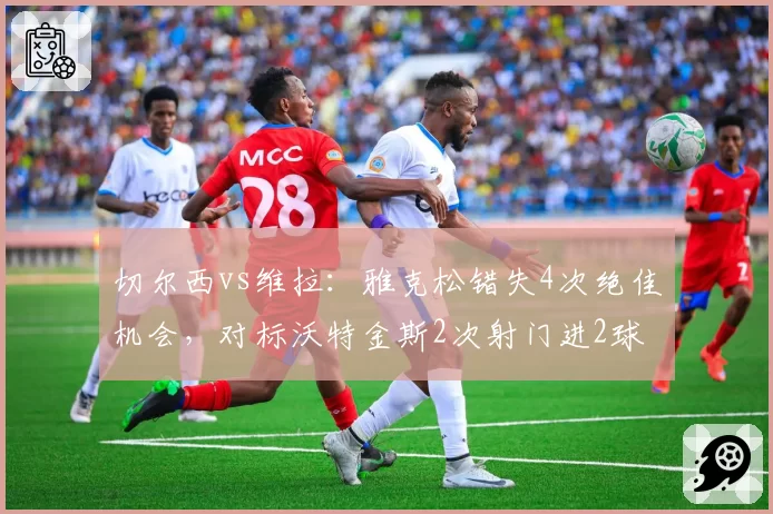 切尔西vs维拉：雅克松错失4次绝佳机会，对标沃特金斯2次射门进2球效率