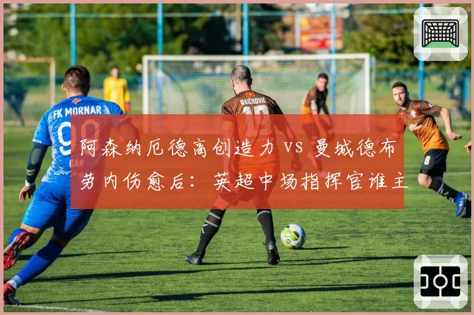 阿森纳厄德高创造力 vs 曼城德布劳内伤愈后：英超中场指挥官谁主沉浮？