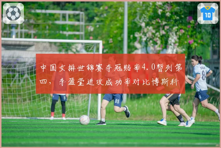 中国女排世锦赛夺冠赔率4.0暂列第四，李盈莹进攻成功率对比博斯科维奇差3个百分点