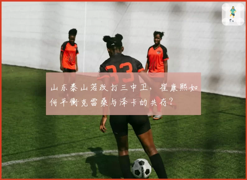山东泰山若改打三中卫,崔康熙如何平衡克雷桑与泽卡的共存?