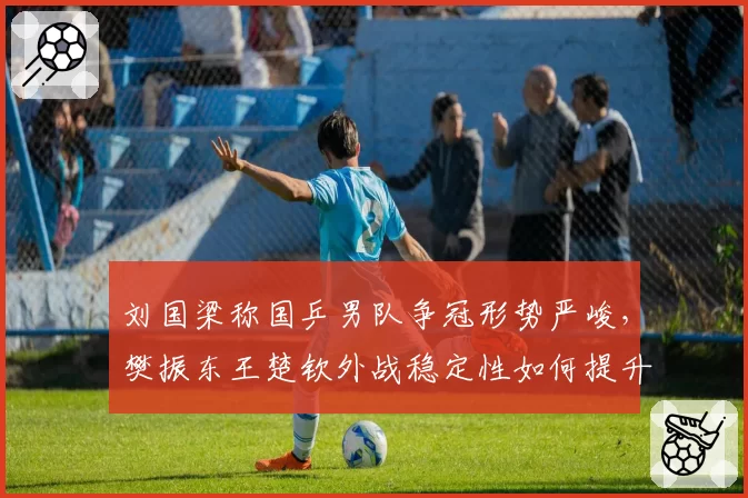 刘国梁称国乒男队争冠形势严峻,樊振东王楚钦外战稳定性如何提升?
