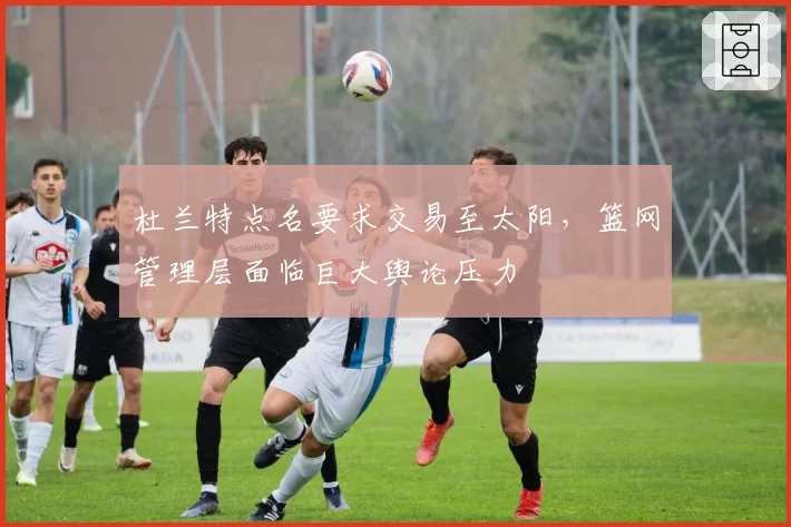 杜兰特点名要求交易至太阳,篮网管理层面临巨大舆论压力
