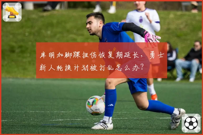 库明加脚踝扭伤恢复期延长，勇士新人轮换计划被打乱怎么办？