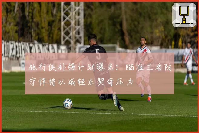 独行侠补强计划曝光：瞄准三名防守悍将以减轻东契奇压力