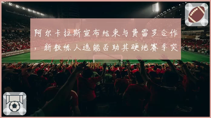 阿尔卡拉斯宣布结束与费雷罗合作，新教练人选能否助其硬地赛季突破瓶颈？
