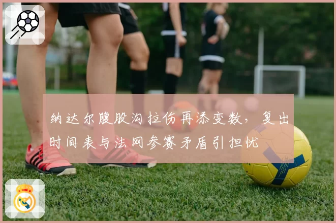 纳达尔腹股沟拉伤再添变数，复出时间表与法网参赛矛盾引担忧