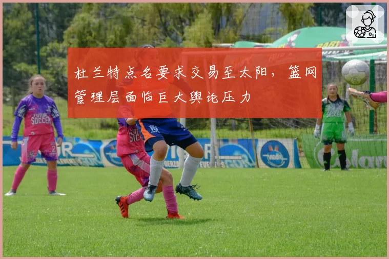 杜兰特点名要求交易至太阳,篮网管理层面临巨大舆论压力