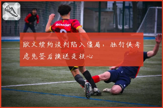 欧文续约谈判陷入僵局，独行侠考虑先签后换送走核心