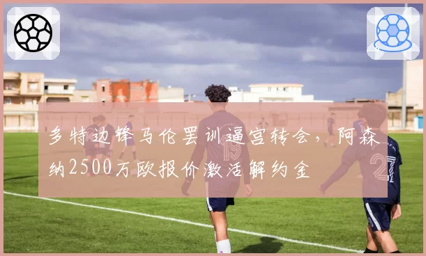 多特边锋马伦罢训逼宫转会，阿森纳2500万欧报价激活解约金