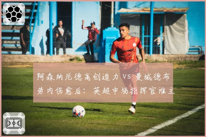 阿森纳厄德高创造力 vs 曼城德布劳内伤愈后：英超中场指挥官谁主沉浮？