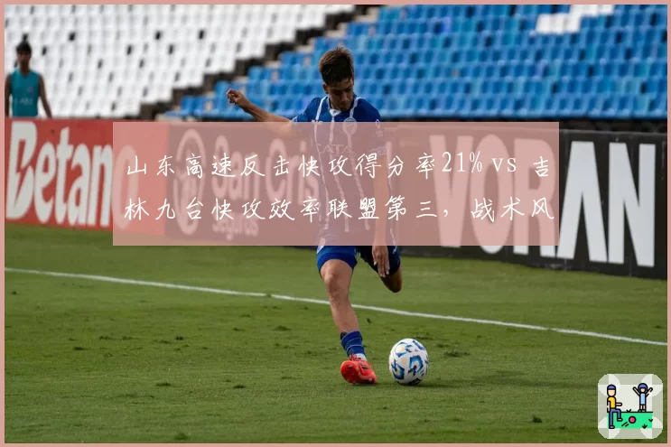 山东高速反击快攻得分率21% vs 吉林九台快攻效率联盟第三，战术风格南辕北辙